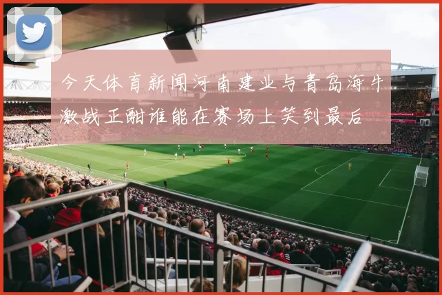 今天体育新闻河南建业与青岛海牛激战正酣谁能在赛场上笑到最后