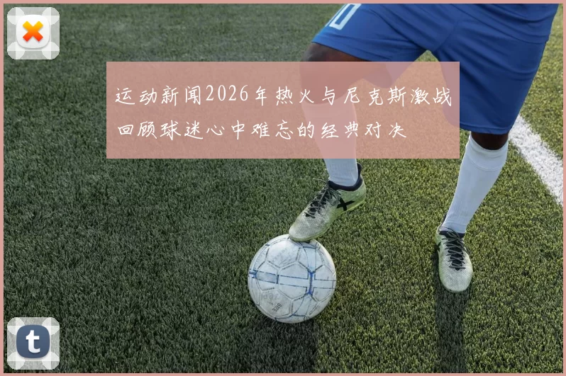 运动新闻2026年热火与尼克斯激战回顾球迷心中难忘的经典对决